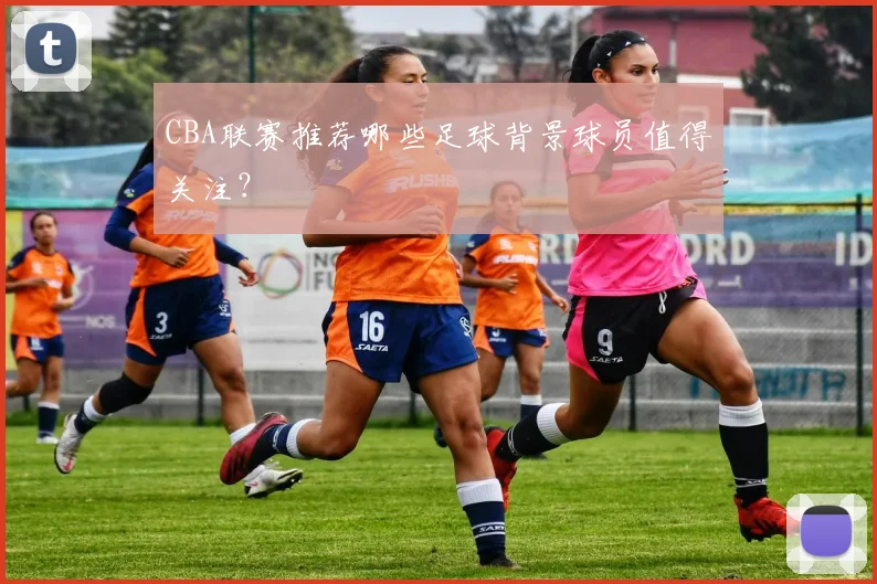 CBA联赛推荐哪些足球背景球员值得关注？